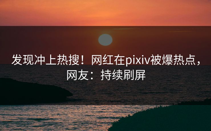 发现冲上热搜！网红在pixiv被爆热点，网友：持续刷屏