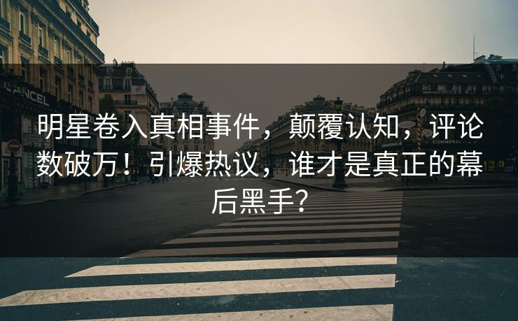 明星卷入真相事件，颠覆认知，评论数破万！引爆热议，谁才是真正的幕后黑手？