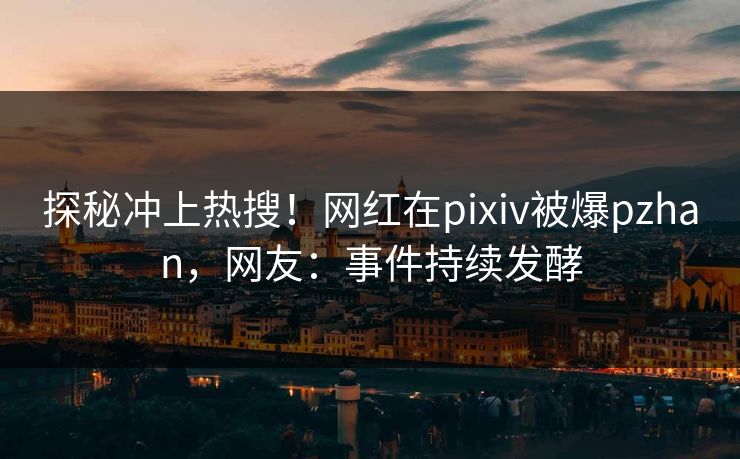 探秘冲上热搜！网红在pixiv被爆pzhan，网友：事件持续发酵