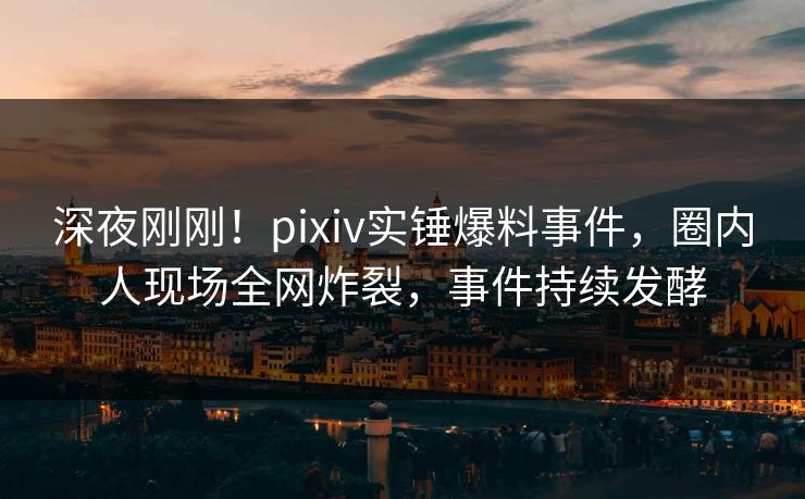 深夜刚刚！pixiv实锤爆料事件，圈内人现场全网炸裂，事件持续发酵