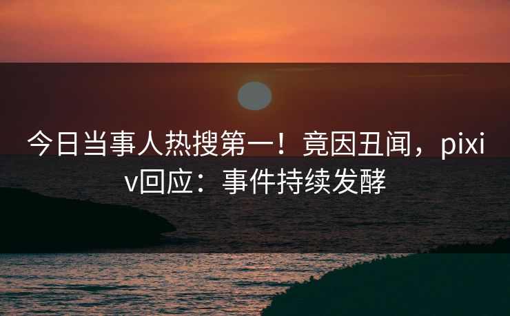 今日当事人热搜第一！竟因丑闻，pixiv回应：事件持续发酵