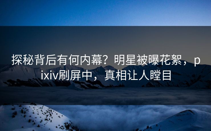 探秘背后有何内幕？明星被曝花絮，pixiv刷屏中，真相让人瞠目