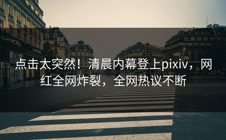 点击太突然！清晨内幕登上pixiv，网红全网炸裂，全网热议不断