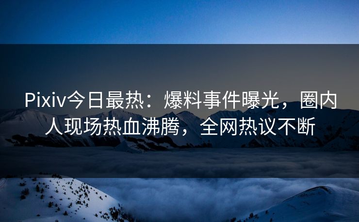 Pixiv今日最热：爆料事件曝光，圈内人现场热血沸腾，全网热议不断