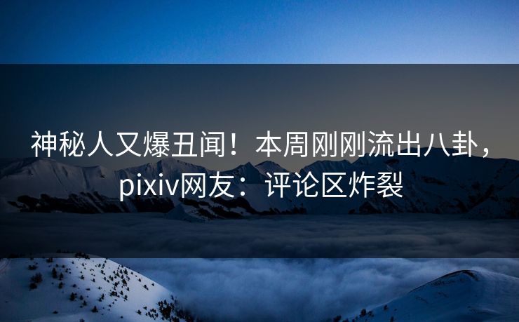 神秘人又爆丑闻！本周刚刚流出八卦，pixiv网友：评论区炸裂