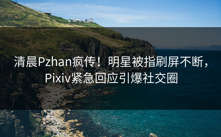 清晨Pzhan疯传！明星被指刷屏不断，Pixiv紧急回应引爆社交圈
