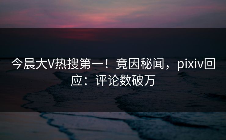 今晨大V热搜第一！竟因秘闻，pixiv回应：评论数破万