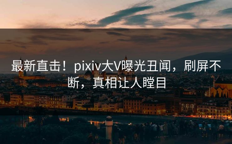 最新直击！pixiv大V曝光丑闻，刷屏不断，真相让人瞠目