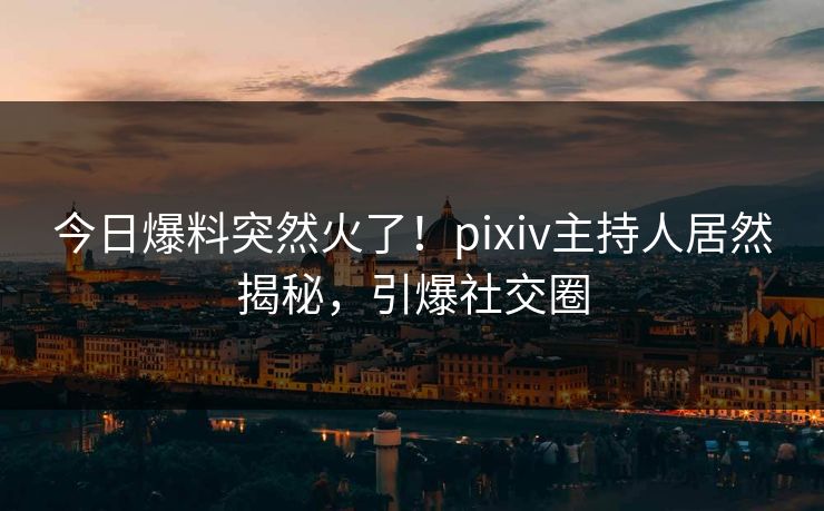 今日爆料突然火了！pixiv主持人居然揭秘，引爆社交圈