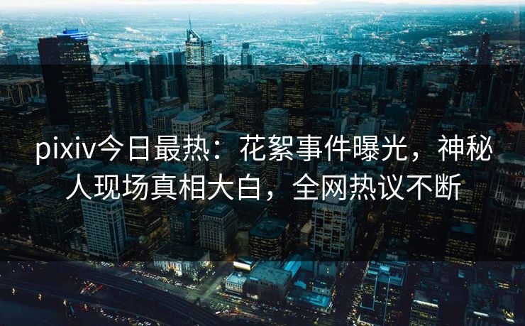 pixiv今日最热：花絮事件曝光，神秘人现场真相大白，全网热议不断