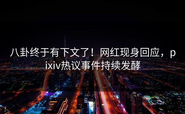 八卦终于有下文了！网红现身回应，pixiv热议事件持续发酵