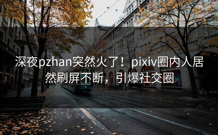 深夜pzhan突然火了！pixiv圈内人居然刷屏不断，引爆社交圈