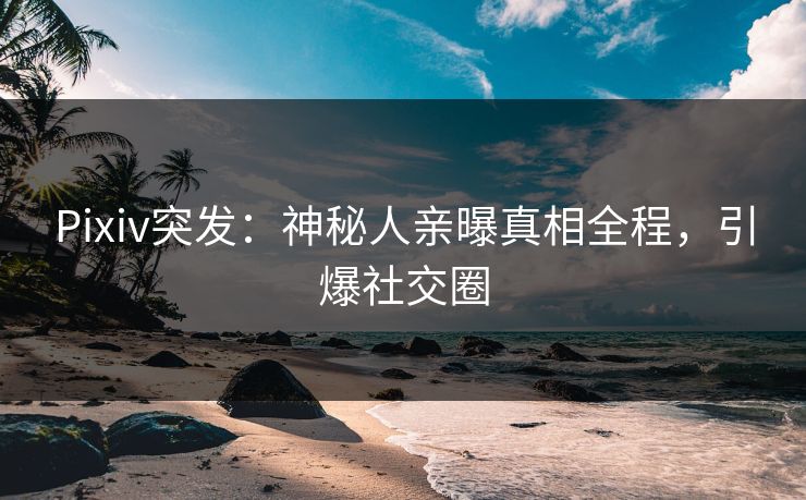 Pixiv突发：神秘人亲曝真相全程，引爆社交圈