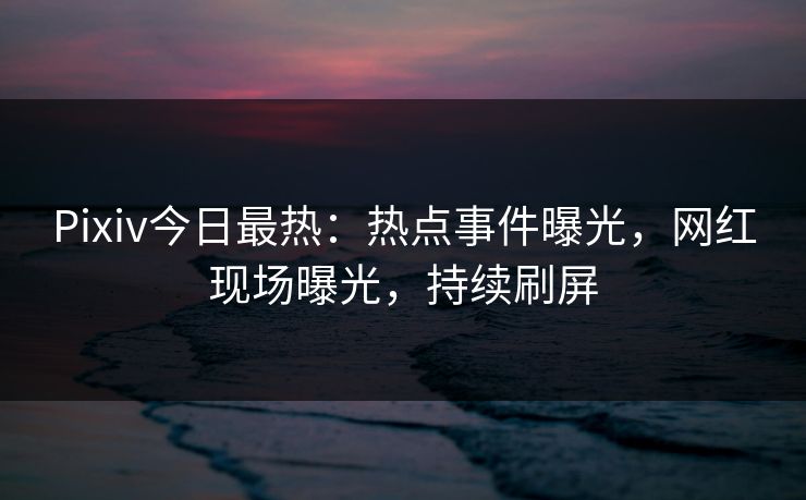 Pixiv今日最热：热点事件曝光，网红现场曝光，持续刷屏