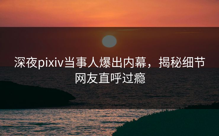 深夜pixiv当事人爆出内幕，揭秘细节网友直呼过瘾
