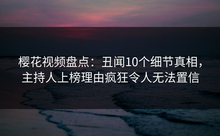 樱花视频盘点：丑闻10个细节真相，主持人上榜理由疯狂令人无法置信