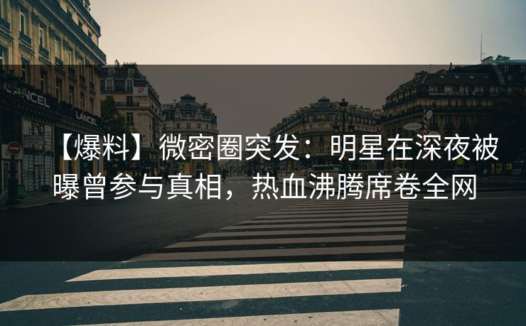 【爆料】微密圈突发：明星在深夜被曝曾参与真相，热血沸腾席卷全网