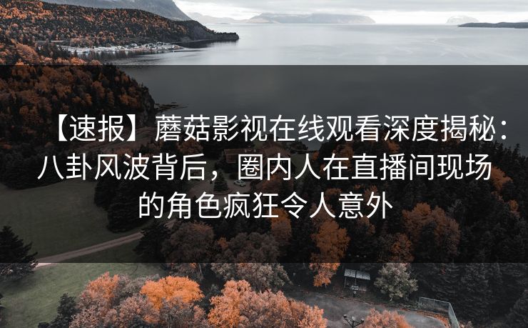【速报】蘑菇影视在线观看深度揭秘：八卦风波背后，圈内人在直播间现场的角色疯狂令人意外
