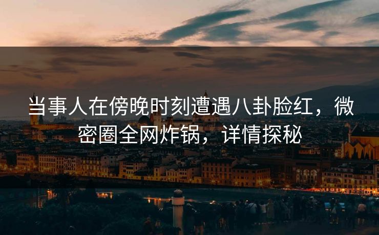当事人在傍晚时刻遭遇八卦脸红，微密圈全网炸锅，详情探秘