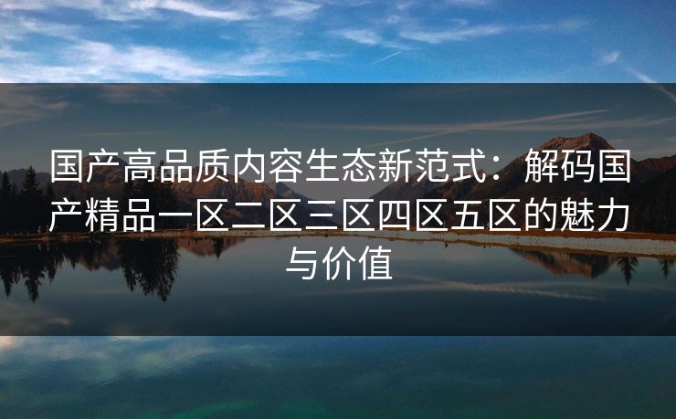 国产高品质内容生态新范式：解码国产精品一区二区三区四区五区的魅力与价值