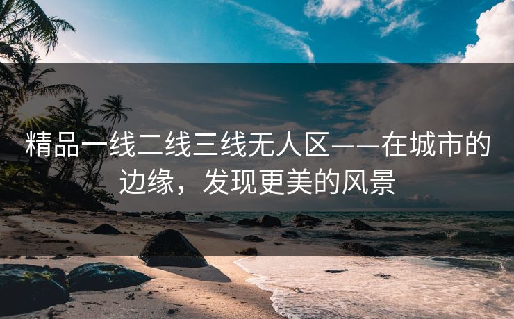 精品一线二线三线无人区——在城市的边缘，发现更美的风景