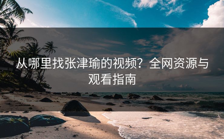 从哪里找张津瑜的视频？全网资源与观看指南