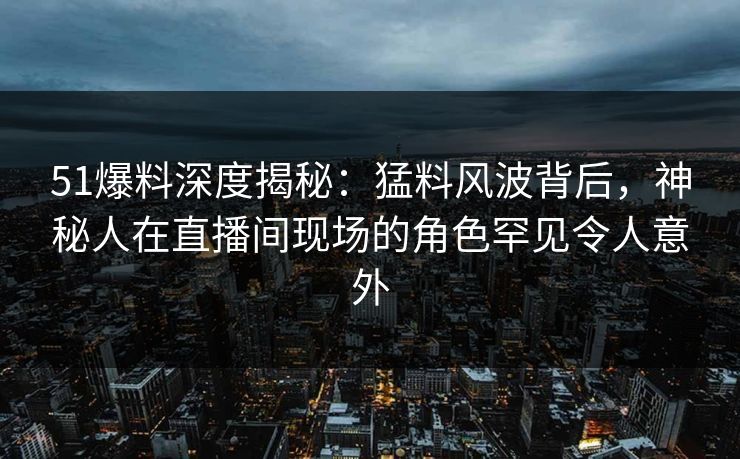 51爆料深度揭秘：猛料风波背后，神秘人在直播间现场的角色罕见令人意外