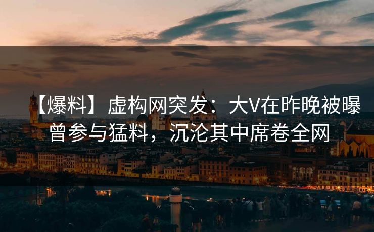 【爆料】虚构网突发：大V在昨晚被曝曾参与猛料，沉沦其中席卷全网