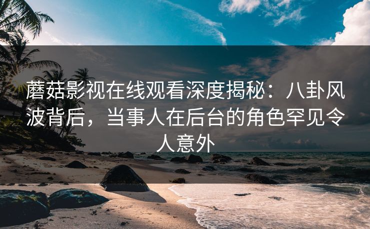 蘑菇影视在线观看深度揭秘：八卦风波背后，当事人在后台的角色罕见令人意外
