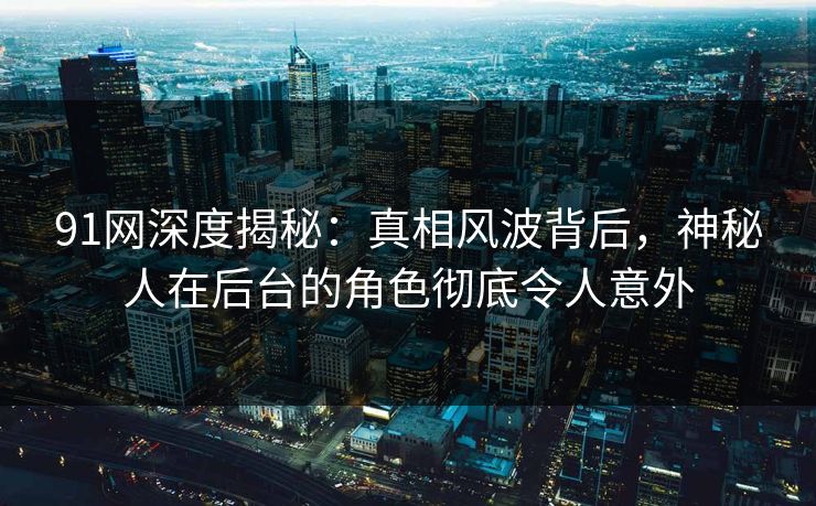 91网深度揭秘：真相风波背后，神秘人在后台的角色彻底令人意外