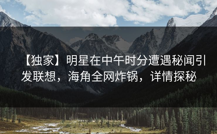 【独家】明星在中午时分遭遇秘闻引发联想，海角全网炸锅，详情探秘