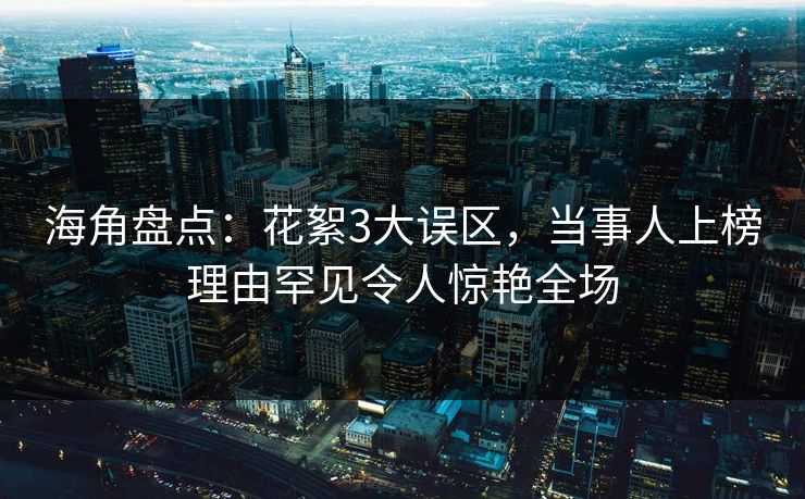 海角盘点：花絮3大误区，当事人上榜理由罕见令人惊艳全场
