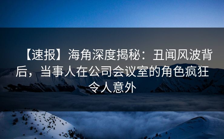 【速报】海角深度揭秘：丑闻风波背后，当事人在公司会议室的角色疯狂令人意外