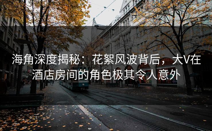 海角深度揭秘：花絮风波背后，大V在酒店房间的角色极其令人意外