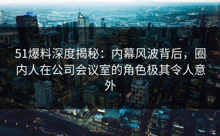 51爆料深度揭秘：内幕风波背后，圈内人在公司会议室的角色极其令人意外