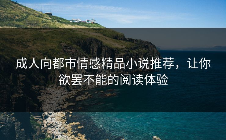 成人向都市情感精品小说推荐，让你欲罢不能的阅读体验