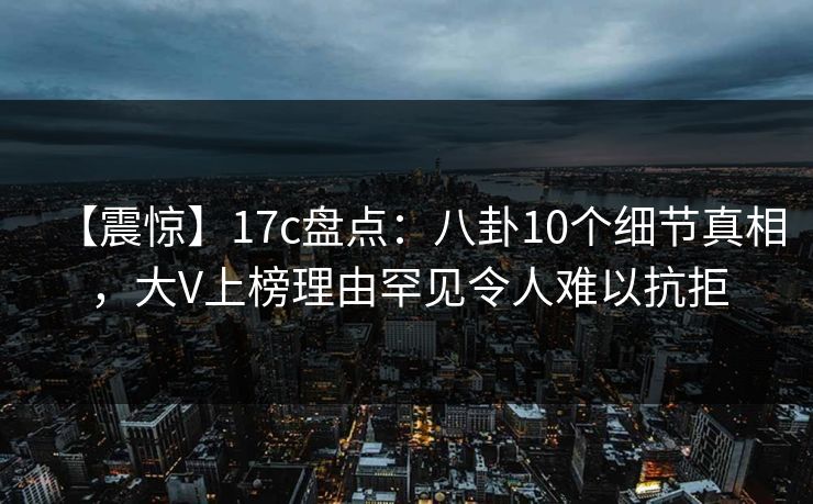 【震惊】17c盘点：八卦10个细节真相，大V上榜理由罕见令人难以抗拒