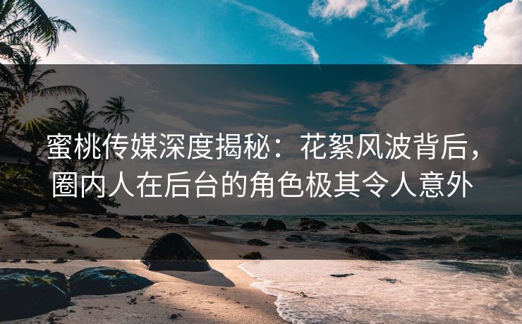 蜜桃传媒深度揭秘：花絮风波背后，圈内人在后台的角色极其令人意外