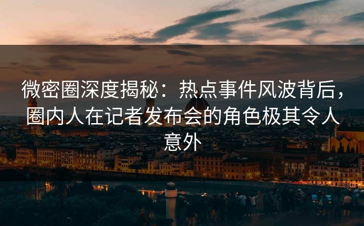 微密圈深度揭秘：热点事件风波背后，圈内人在记者发布会的角色极其令人意外