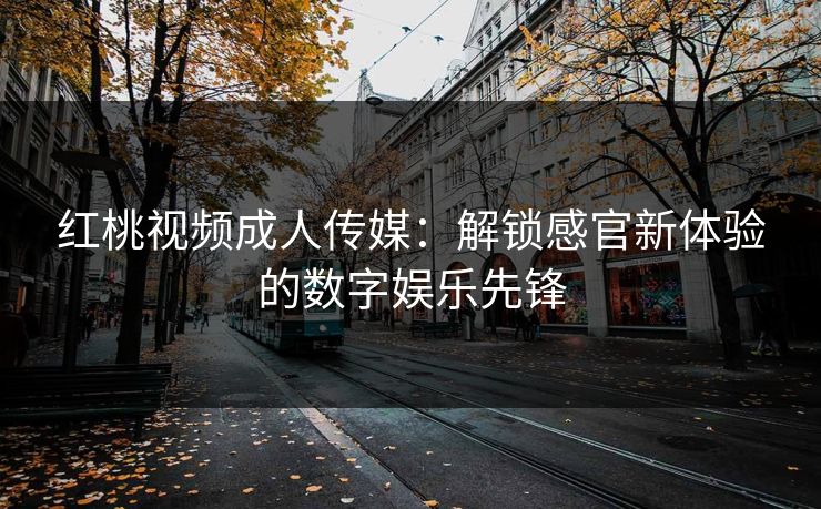 红桃视频成人传媒：解锁感官新体验的数字娱乐先锋