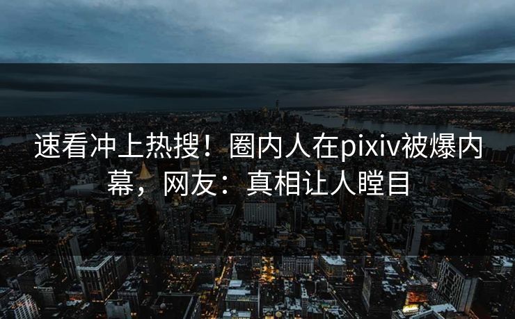 速看冲上热搜！圈内人在pixiv被爆内幕，网友：真相让人瞠目