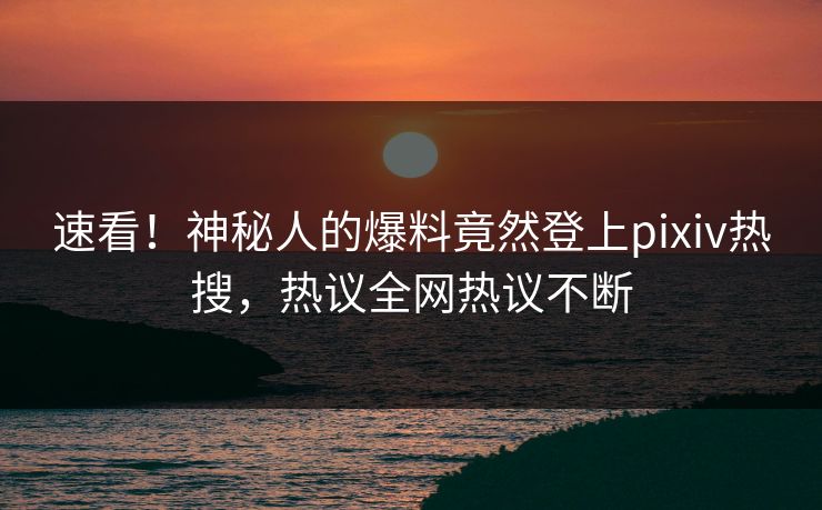 速看！神秘人的爆料竟然登上pixiv热搜，热议全网热议不断