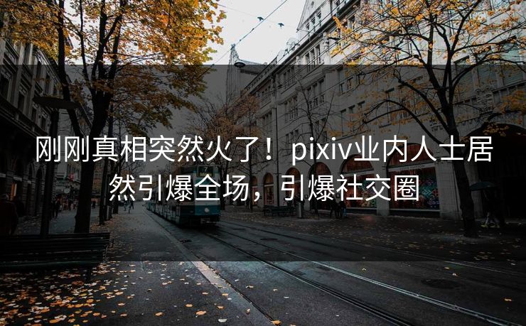 刚刚真相突然火了！pixiv业内人士居然引爆全场，引爆社交圈