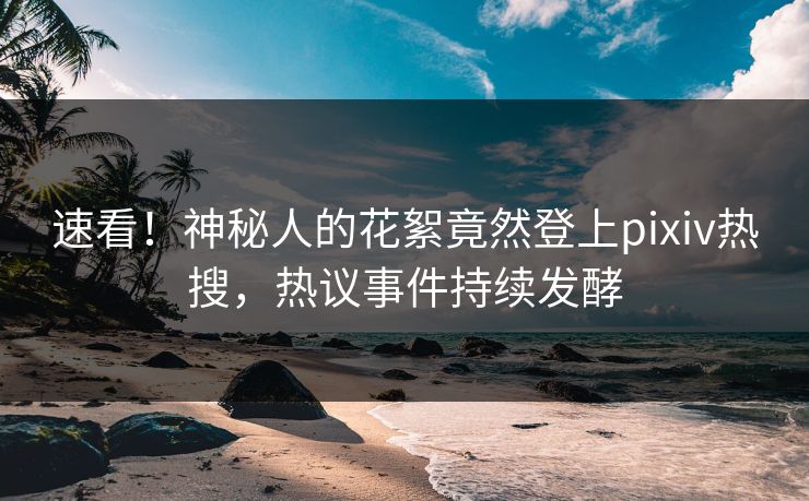 速看！神秘人的花絮竟然登上pixiv热搜，热议事件持续发酵