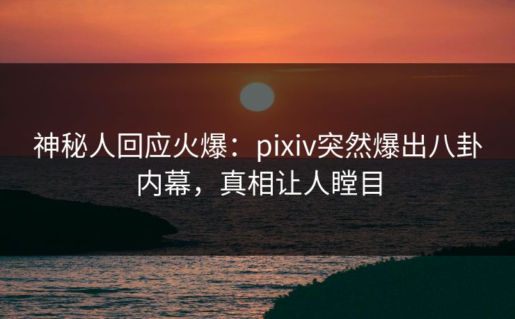 神秘人回应火爆：pixiv突然爆出八卦内幕，真相让人瞠目