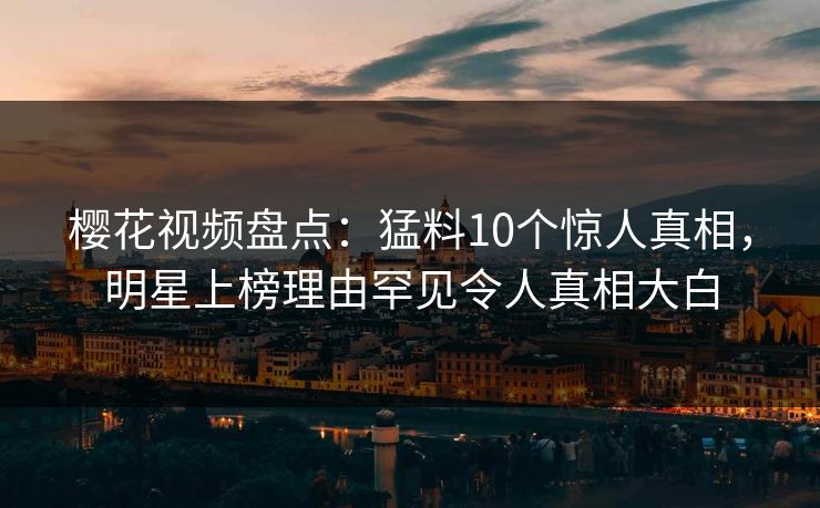 樱花视频盘点：猛料10个惊人真相，明星上榜理由罕见令人真相大白
