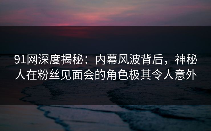 91网深度揭秘：内幕风波背后，神秘人在粉丝见面会的角色极其令人意外