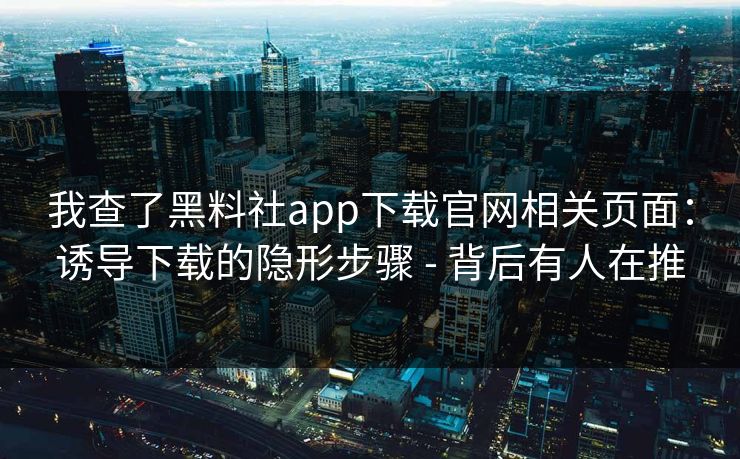 我查了黑料社app下载官网相关页面：诱导下载的隐形步骤 - 背后有人在推