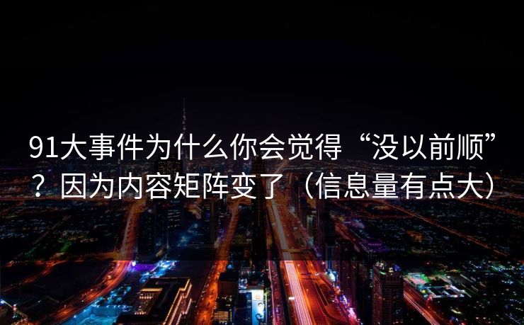 91大事件为什么你会觉得“没以前顺”？因为内容矩阵变了（信息量有点大）