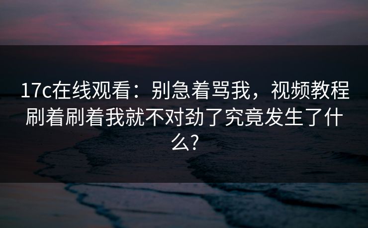 17c在线观看：别急着骂我，视频教程刷着刷着我就不对劲了究竟发生了什么?